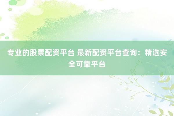 专业的股票配资平台 最新配资平台查询：精选安全可靠平台