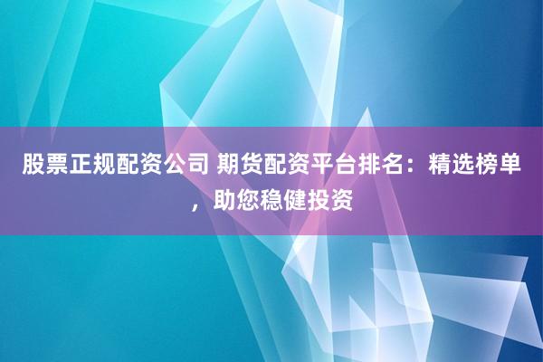 股票正规配资公司 期货配资平台排名：精选榜单，助您稳健投资