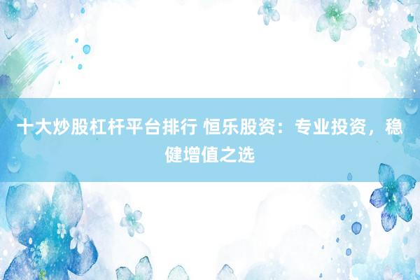 十大炒股杠杆平台排行 恒乐股资：专业投资，稳健增值之选