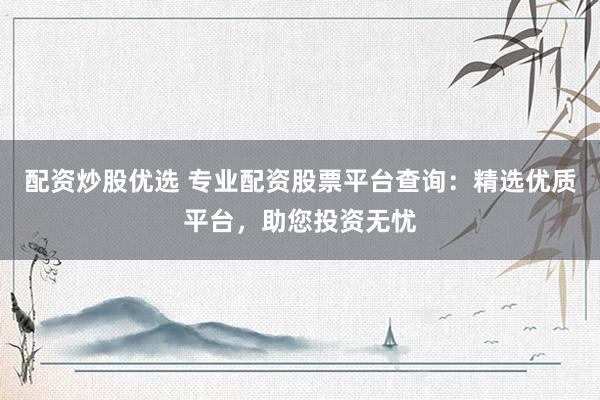 配资炒股优选 专业配资股票平台查询：精选优质平台，助您投资无忧