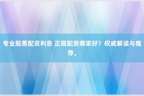 专业股票配资利息 正规配资哪家好？权威解读与推荐。