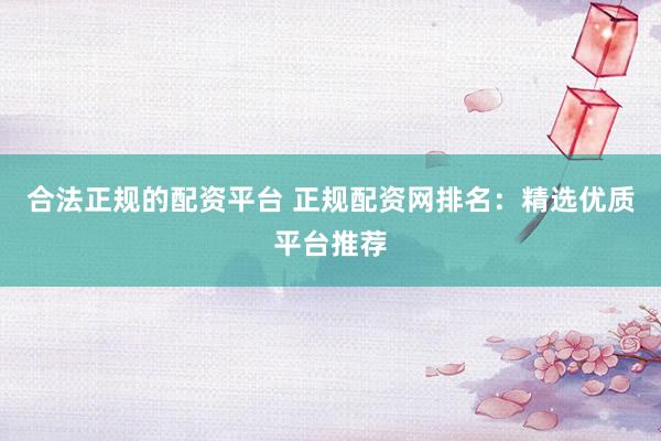 合法正规的配资平台 正规配资网排名：精选优质平台推荐
