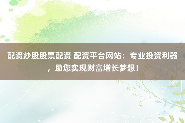 配资炒股股票配资 配资平台网站：专业投资利器，助您实现财富增长梦想！