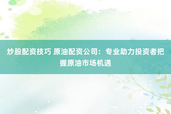 炒股配资技巧 原油配资公司：专业助力投资者把握原油市场机遇