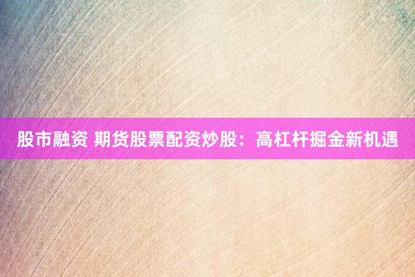 股市融资 期货股票配资炒股：高杠杆掘金新机遇