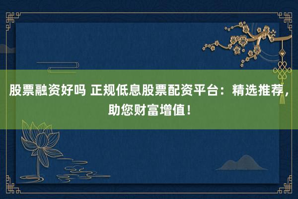 股票融资好吗 正规低息股票配资平台：精选推荐，助您财富增值！