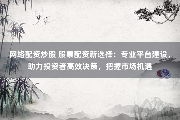 网络配资炒股 股票配资新选择：专业平台建设，助力投资者高效决策，把握市场机遇