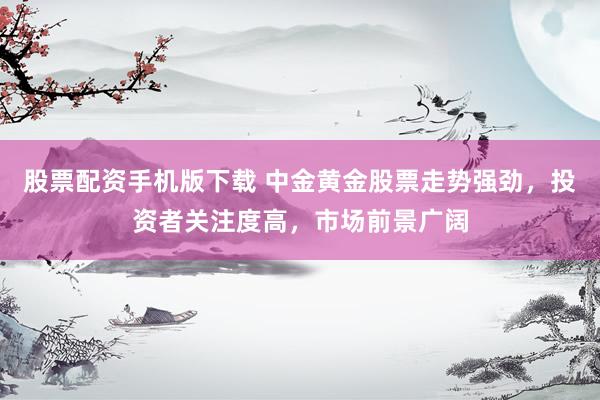 股票配资手机版下载 中金黄金股票走势强劲,投资者关注度高,市场前景广阔