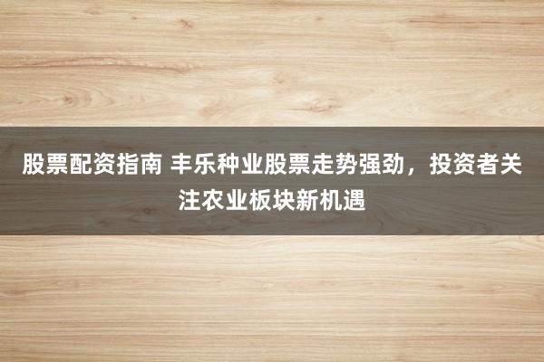 股票配资指南 丰乐种业股票走势强劲，投资者关注农业板块新机遇