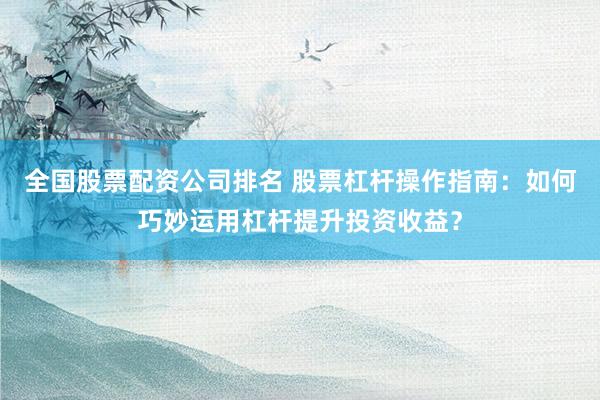 全国股票配资公司排名 股票杠杆操作指南：如何巧妙运用杠杆提升投资收益？