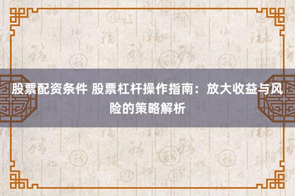 股票配资条件 股票杠杆操作指南：放大收益与风险的策略解析