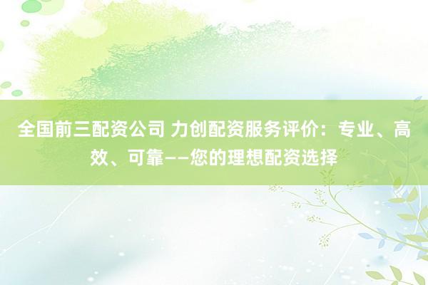 全国前三配资公司 力创配资服务评价：专业、高效、可靠——您的理想配资选择