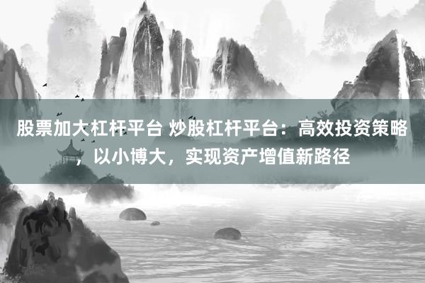 股票加大杠杆平台 炒股杠杆平台：高效投资策略，以小博大，实现资产增值新路径