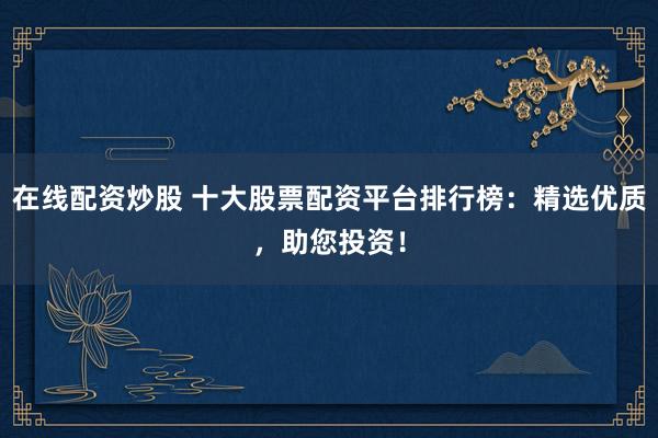 在线配资炒股 十大股票配资平台排行榜：精选优质，助您投资！