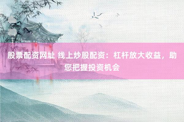 股票配资网址 线上炒股配资：杠杆放大收益，助您把握投资机会