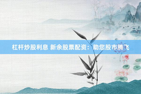 杠杆炒股利息 新余股票配资：助您股市腾飞
