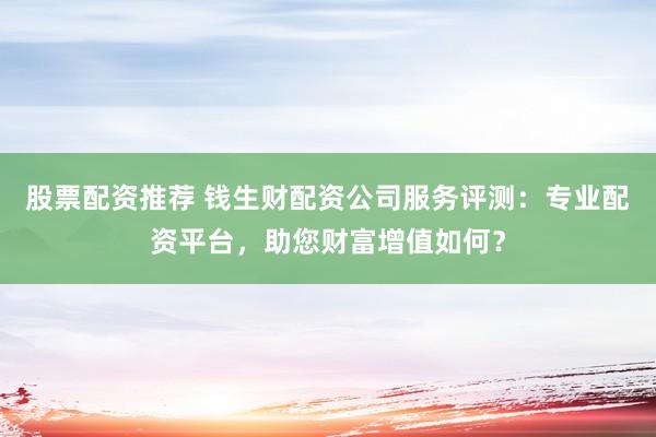 股票配资推荐 钱生财配资公司服务评测：专业配资平台，助您财富增值如何？