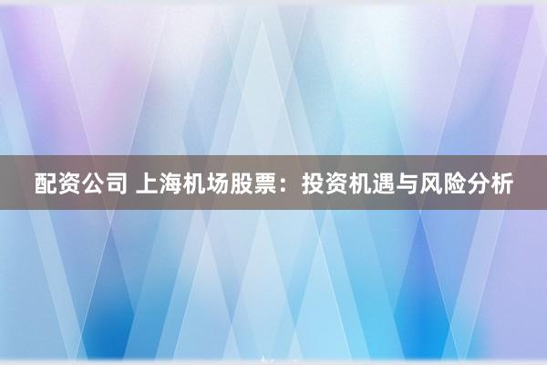 配资公司 上海机场股票：投资机遇与风险分析
