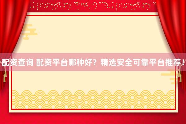 配资查询 配资平台哪种好？精选安全可靠平台推荐！
