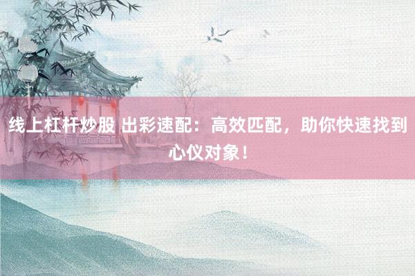 线上杠杆炒股 出彩速配：高效匹配，助你快速找到心仪对象！