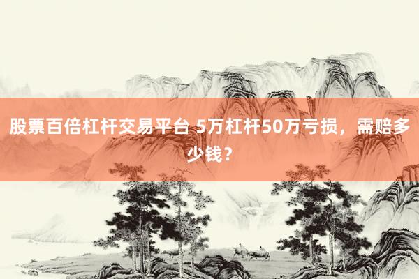 股票百倍杠杆交易平台 5万杠杆50万亏损,需赔多少钱?