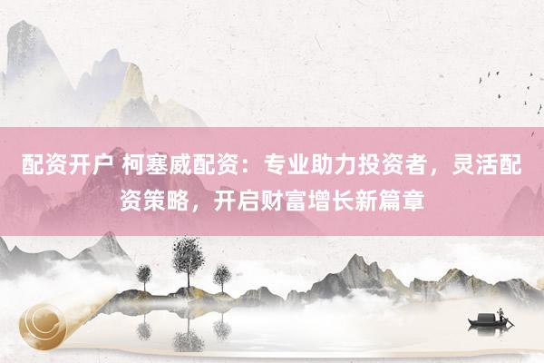配资开户 柯塞威配资：专业助力投资者，灵活配资策略，开启财富增长新篇章