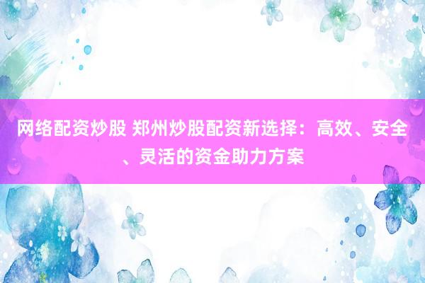 网络配资炒股 郑州炒股配资新选择：高效、安全、灵活的资金助力方案