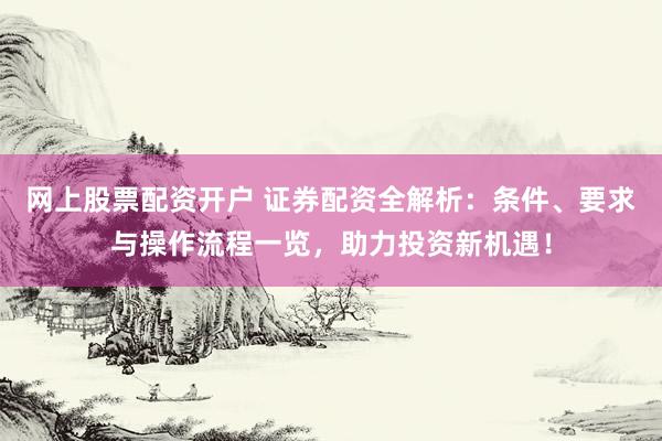 网上股票配资开户 证券配资全解析：条件、要求与操作流程一览，助力投资新机遇！