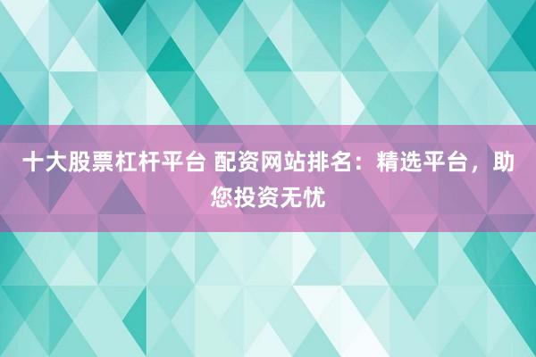 十大股票杠杆平台 配资网站排名:精选平台,助您投资无忧