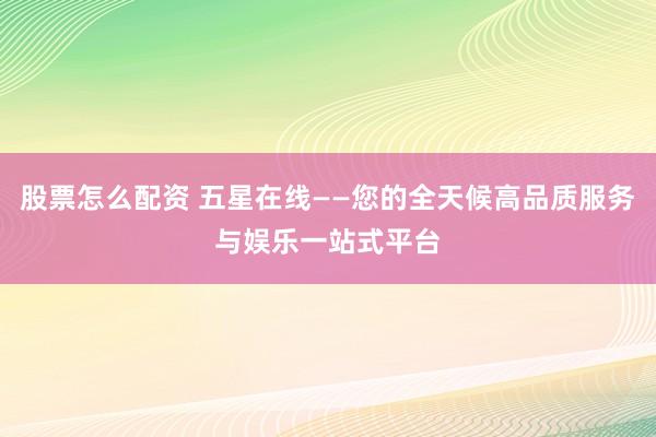 股票怎么配资 五星在线——您的全天候高品质服务与娱乐一站式平台