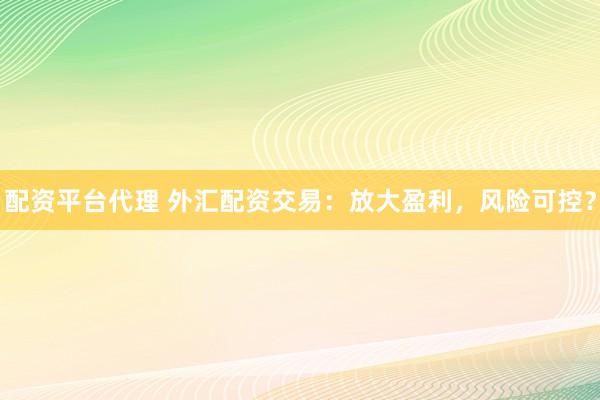 配资平台代理 外汇配资交易：放大盈利，风险可控？