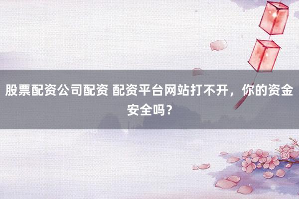 股票配资公司配资 配资平台网站打不开，你的资金安全吗？
