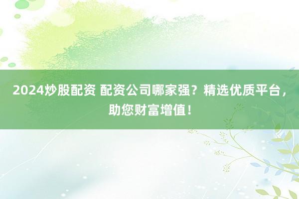 2024炒股配资 配资公司哪家强？精选优质平台，助您财富增值！