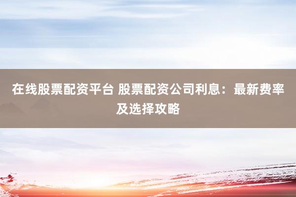 在线股票配资平台 股票配资公司利息：最新费率及选择攻略
