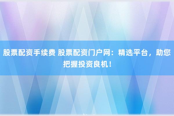 股票配资手续费 股票配资门户网：精选平台，助您把握投资良机！