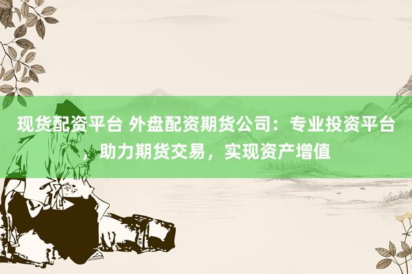 现货配资平台 外盘配资期货公司:专业投资平台,助力期货交易,实现资产增值