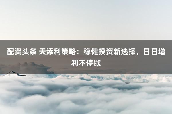 配资头条 天添利策略：稳健投资新选择，日日增利不停歇